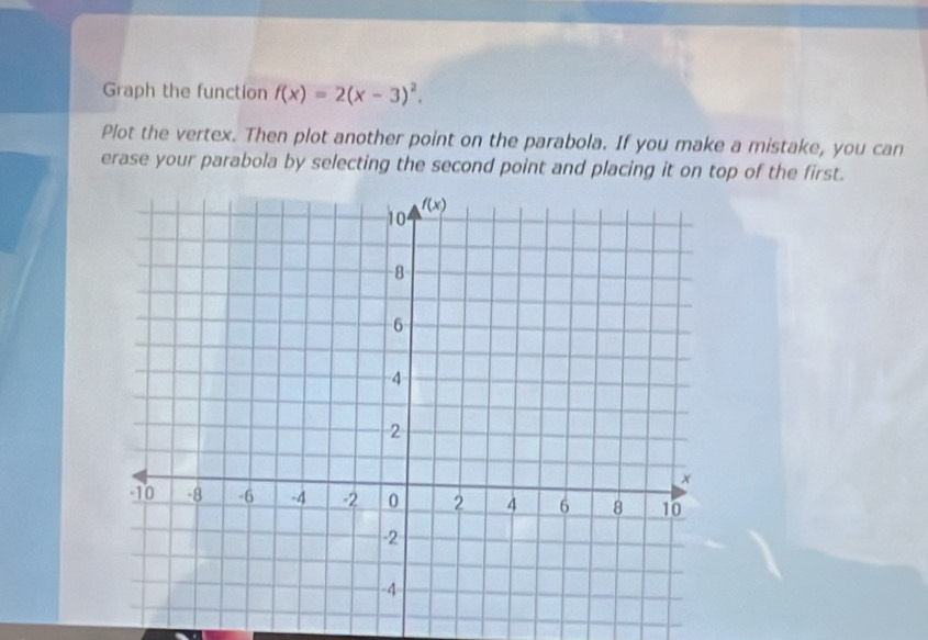 Graph the function f(x)=2(x-3)^2.
Plot the vertex. Then plot another point on the parabola. If you make a mistake, you can
erase your parabola by selecting the second point and placing it on top of the first.