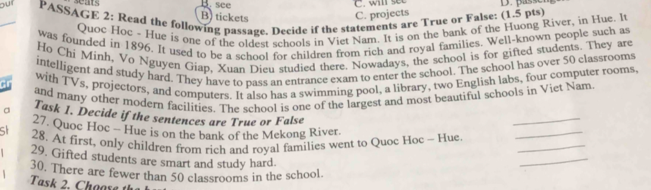 B. see C. will see
D. passen
seats B) tickets C. projects
_our PASSAGE 2: Read the following passage. Decide if the statements are True or False: (1.5 pts)
Quoc Hoc - Hue is one of the oldest schools in Viet Nam. It is on the bank of the Huong River, in Hue. It
was founded in 1896. It used to be a school for children from rich and royal families. Well-known people such as
Ho Chí Minh, Vo Nguyen Giap, Xuan Dieu studied there. Nowadays, the school is for gifted students. They are
intelligent and study hard. They have to pass an entrance exam to enter the school. The school has over 50 classrooms
with TVs, projectors, and computers. It also has a swimming pool, a library, two English labs, four computer rooms.
ar
_
and many other modern facilities. The school is one of the largest and most beautiful schools in Viet Nam.
a Task 1. Decide if the sentences are True or False
27. Quoc Hoc - Hue is on the bank of the Mekong River
St
_
_
28. At first, only children from rich and royal families went to Quoc Hoc - Hue_
29. Gifted students are smart and study hard.
30. There are fewer than 50 classrooms in the school.
Task 2. Choose th