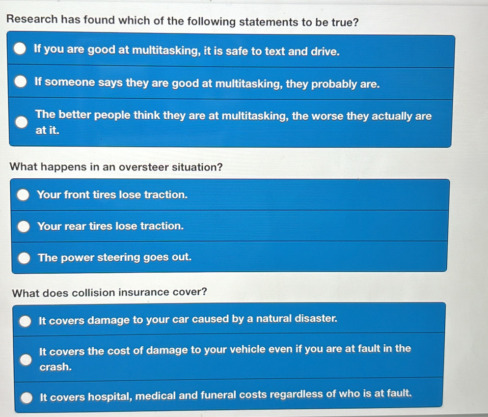 Research has found which of the following statements to be true?
If you are good at multitasking, it is safe to text and drive.
If someone says they are good at multitasking, they probably are.
The better people think they are at multitasking, the worse they actually are
at it.
What happens in an oversteer situation?
Your front tires lose traction.
Your rear tires lose traction.
The power steering goes out.
What does collision insurance cover?
It covers damage to your car caused by a natural disaster.
It covers the cost of damage to your vehicle even if you are at fault in the
crash.
It covers hospital, medical and funeral costs regardless of who is at fault.