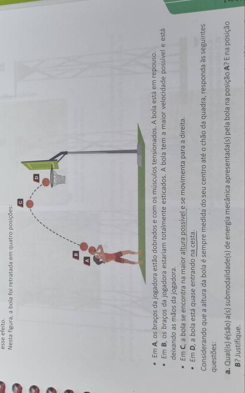 esse efeito. 
Nesta figura, a bola foi retratada em quatro posições: 
Em A, os braços da jogadora estão dobrados e com os músculos tensionados. A bola está em repouso. 
Em B, os braços da jogadora estariam totalmente esticados. A bola tem a maior velocidade possível e está 
deixando as mãos da jogadora. 
Em C, a bola se encontra na maior altura possível e se movimenta para a direita. 
Em D, a bola está quase entrando na cesta. 
Considerando que a altura da bola é sempre medida do seu centro até o chão da quadra, responda às seguintes 
questões: 
a. Qual(is) é(são) a(s) submodalidade(s) de energia mecânica apresentada(s) pela bola na posição A? E na posição 
B? Justifique.