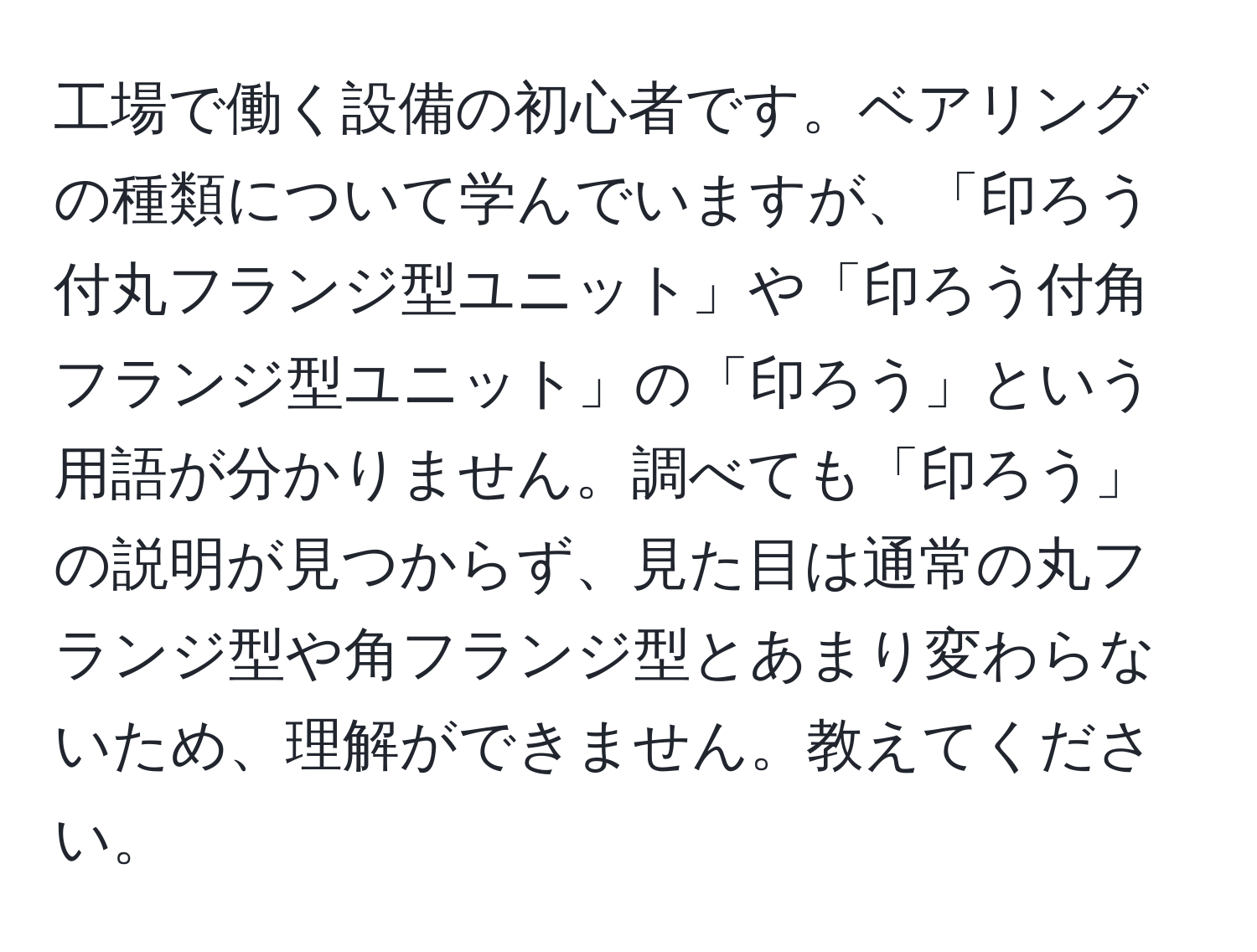 工場で働く設備の初心者です。ベアリングの種類について学んでいますが、「印ろう付丸フランジ型ユニット」や「印ろう付角フランジ型ユニット」の「印ろう」という用語が分かりません。調べても「印ろう」の説明が見つからず、見た目は通常の丸フランジ型や角フランジ型とあまり変わらないため、理解ができません。教えてください。