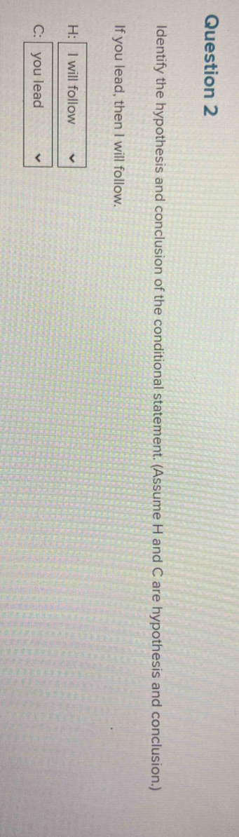 ldentify the hypothesis and conclusion of the conditional statement. (Assume H and C are hypothesis and conclusion.) 
If you lead, then I will follow.
