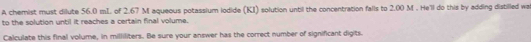 A chemist must dilute 56.0 mI. of 2.67 M aqueous potassium lodide (KI) solution until the concentration falls to 2.00 M. He'll do this by adding distilled wa 
to the solution until it reaches a certain final volume. 
Calculate this final volume, in milliliters. Be sure your answer has the correct number of significant digits.