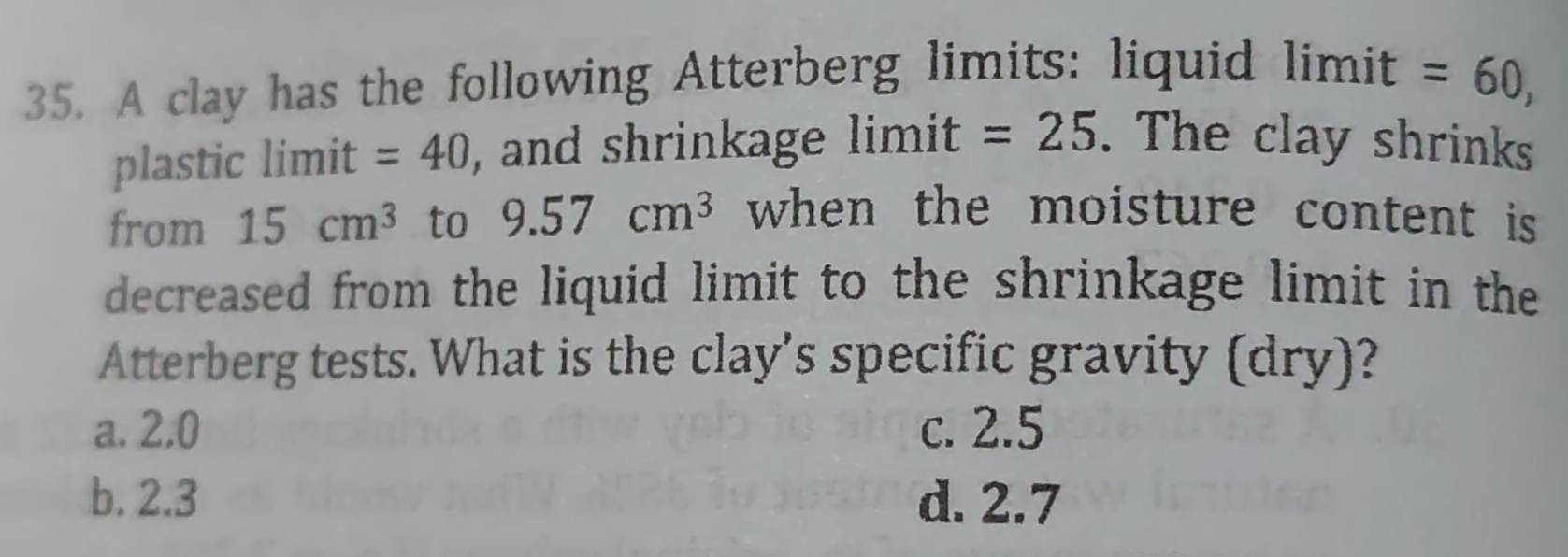 A clay has the following Atterberg limits: liquid limit =60, 
plastic limit =40 , and shrinkage limit =25. The clay shrinks
from 15cm^3 to 9.57cm^3 when the moisture content is 
decreased from the liquid limit to the shrinkage limit in the
Atterberg tests. What is the clay’s specific gravity (dry)?
a. 2,0 c. 2.5
b. 2.3 d. 2.7