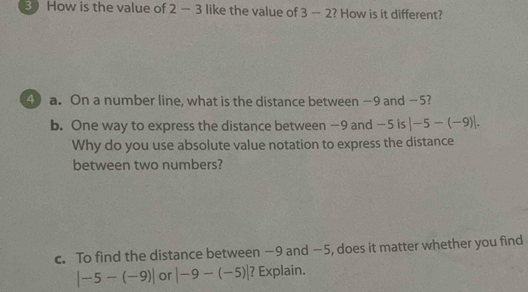 How is the value of 2-3 like the value of 3-2 ? How is it different? 
4) a. On a number line, what is the distance between −9 and −5? 
b. One way to express the distance between −9 and −5 is |-5-(-9)|. 
Why do you use absolute value notation to express the distance 
between two numbers? 
c. To find the distance between −9 and −5, does it matter whether you find
|-5-(-9)| or |-9-(-5)| ? Explain.