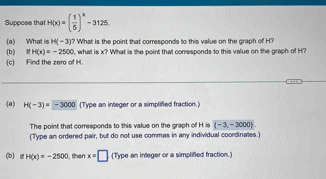 Suppose that H(x)=( 1/5 )^x-3125. 
(a) What is H(-3) ? What is the point that corresponds to this value on the graph of H? 
(b) If H(x)=-2500 , what is x? What is the point that corresponds to this value on the graph of H? 
(c) Find the zero of H. 
(a) H(-3)=-3000 (Type an integer or a simplified fraction.) 
The point that corresponds to this value on the graph of H is (-3,-3000). 
(Type an ordered pair, but do not use commas in any individual coordinates.) 
(b) If H(x)=-2500 , then x=□. (Type an integer or a simplified fraction.)