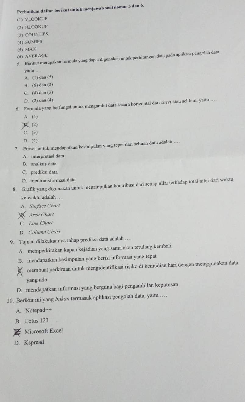 Perhatikan daftar berikut untuk menjawab soal nomor 5 dan 6.
(1) VLOOKUP
(2) HLOOKUP
(3) COUNTIFS
(4) SUMIFS
(5) MAX
(6) AVERAGE
5. Berikut merupakan formula yang dapat digunakan untuk perhitungan data pada aplikasi pengolah data.
yaitu .
A. (1) dan (5)
B. (6) dan (2)
C. (4) dan (3)
D. (2) dan (4)
6. Formula yang berfungsi untuk mengambil data secara horizontal dari sheet atau sel lain, yaitu …
A. (1)
(2)
C. (3)
D. (4)
7. Proses untuk mendapatkan kesimpulan yang tepat dari sebuah data adalah …
A. interpretasi data
B. analisis data
C. prediksi data
D. mentransformasi data
8. Grafik yang digunakan untuk menampilkan kontribusi dari setiap nilai terhadap total nilai dari waktu
ke waktu adalah ...
A. Surface Chart. Area Chart
C. Line Chart
D. Column Chart
9. Tujuan dilakukannya tahap prediksi data adalah …
A. memperkirakan kapan kejadian yang sama akan terulang kembali
B. mendapatkan kesimpulan yang berisi informasi yang tepat
membuat perkiraan untuk mengidentifikasi risiko di kemudian hari dengan menggunakan data
yang ada
D. mendapatkan informasi yang berguna bagi pengambilan keputusan
10. Berikut ini yang bukan termasuk aplikasi pengolah data, yaitu …
A. Notepad++
B. Lotus 123
Microsoft Excel
D. Kspread