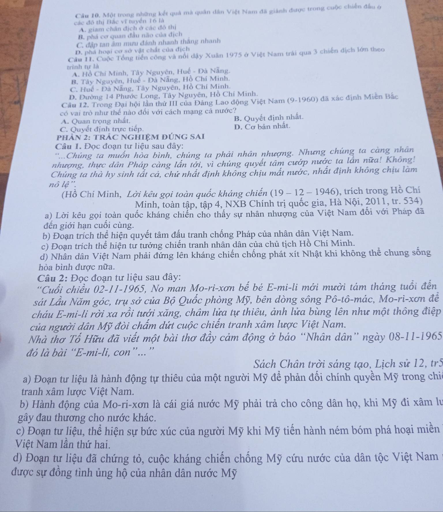 Một trong những kết quả mà quân dân Việt Nam đã giánh được trong cuộc chiến đấu ở
các đô thị Bắc vĩ tuyển 16 là
A. giam chân địch ở các đô thị
B. phá cơ quan đầu não của địch
C. đập tan âm mưu đánh nhanh thắng nhanh
D. phá hoại cơ sở vật chất của địch
Câu 11. Cuộc Tổng tiền công và nổi dậy Xuân 1975 ở Việt Nam trải qua 3 chiến địch lớn theo
trình tự là
A. Hồ Chí Minh, Tây Nguyên, Huế - Đà Nẵng.
B. Tây Nguyên, Huế - Đà Nẵng, Hồ Chí Minh.
C. Huế - Đà Nẵng, Tây Nguyên, Hồ Chí Minh.
D. Đường 14 Phước Long, Tây Nguyên, Hồ Chí Minh.
Cầu 12. Trong Đại hội lần thứ III của Đảng Lao động Việt Nam (9-1960) đã xác định Miễn Bắc
có vai trò như thế nào đối với cách mạng cả nước?
A. Quan trọng nhất.
B. Quyết định nhất.
C. Quyết định trực tiếp. D. Cơ bản nhất.
PHAN 2: TRÁC NGHIỆM đÚNG SAI
Câu 1. Đọc đoạn tư liệu sau đây:
''...Chúng ta muốn hòa bình, chúng ta phải nhân nhượng. Nhưng chúng ta càng nhân
nhượng, thực dân Pháp càng lấn tởi, vì chúng quyết tâm cướp nước ta lần nữa! Không!
Chúng ta thà hy sinh tất cả, chứ nhất định không chịu mất nước, nhất định không chịu làm
nô lệ''.
(Hồ Chí Minh, Lời kêu gọi toàn quốc kháng chiến (19 - 12 - 1946), trích trong Hồ Chí
Minh, toàn tập, tập 4, NXB Chính trị quốc gia, Hà Nội, 2011, tr. 534)
a) Lời kêu gọi toàn quốc kháng chiến cho thấy sự nhân nhượng của Việt Nam đối với Pháp đã
đến giới hạn cuối cùng.
b) Đoạn trích thể hiện quyết tâm đấu tranh chống Pháp của nhân dân Việt Nam.
c) Đoạn trích thể hiện tư tưởng chiến tranh nhân dân của chủ tịch Hồ Chí Minh.
d) Nhân dân Việt Nam phải đứng lên kháng chiến chống phát xít Nhật khi không thể chung sống
hòa bình được nữa.
Câu 2: Đọc đoạn tư liệu sau đây:
“Cuối chiều 02-11-1965, No man Mo-ri-xơn bế bé E-mi-li mới mười tám tháng tuổi đến
sát Lầu Năm góc, trụ sở của Bộ Quốc phòng Mỹ, bên dòng sông Pô-tô-mác, Mo-ri-xơn đề
cháu E-mi-li rời xa rồi tưới xăng, châm lửa tự thiêu, ảnh lửa bùng lên như một thông điệp
của người dân Mỹ đòi chấm dứt cuộc chiến tranh xâm lược Việt Nam.
Nhà thơ Tố Hữu đã viết một bài thơ đầy cảm động ở báo “Nhân dân” ngày 08-11-1965
đó là bài “E-mi-li, con”...”
Sách Chân trời sáng tạo, Lịch sử 12, tr5
a) Đoạn tư liệu là hành động tự thiêu của một người Mỹ để phản đối chính quyền Mỹ trong chia
tranh xâm lược Việt Nam.
b) Hành động của Mo-ri-xơn là cái giá nước Mỹ phải trả cho công dân họ, khi Mỹ đi xâm lư
gây đau thương cho nước khác.
c) Đoạn tư liệu, thể hiện sự bức xúc của người Mỹ khi Mỹ tiến hành ném bóm phá hoại miền
Việt Nam lần thứ hai.
d) Đoạn tư liệu đã chứng tỏ, cuộc kháng chiến chống Mỹ cứu nước của dân tộc Việt Nam
được sự đồng tình ủng hộ của nhân dân nước Mỹ