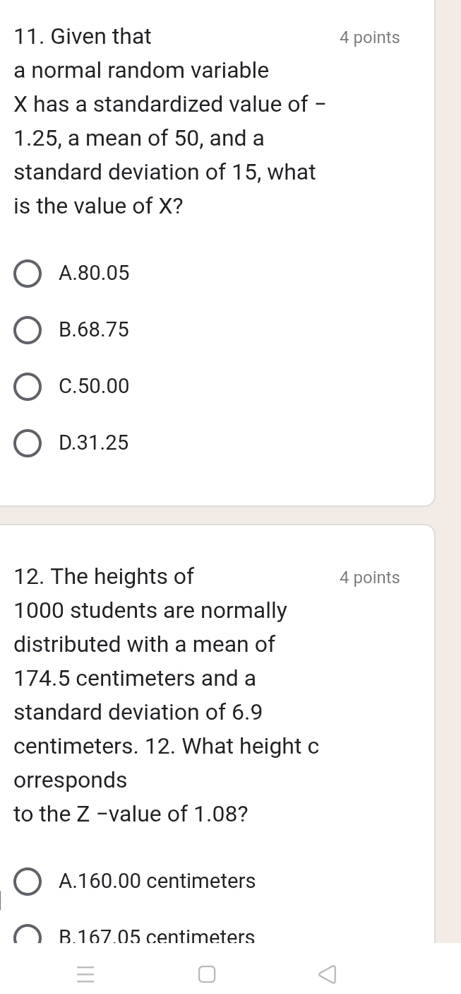 Given that 4 points
a normal random variable
X has a standardized value of -
1.25, a mean of 50, and a
standard deviation of 15, what
is the value of X?
A. 80.05
B. 68.75
C. 50.00
D. 31.25
12. The heights of 4 points
1000 students are normally
distributed with a mean of
174.5 centimeters and a
standard deviation of 6.9
centimeters. 12. What height c
orresponds
to the Z -value of 1.08?
A. 160.00 centimeters
B. 167.05 centimeters