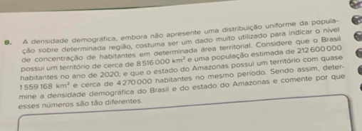 A densidade demográfica, embora não apresente uma distribuição uniforme da popula- 
ção sobre determinada região, costuma ser um dado muito utilizado para indicar o nível 
de concentração de habitantes em determinada área territorial. Considere que o Brasil 
possui um território de cerca de 8516000km^2 e uma população estimada de 212 600 000
habitantes no ano de 2020; e que o estado do Amazonas possui um território com quase
1559168km^2 e cerca de 4270000 habitantes no mesmo período. Sendo assim, deter- 
mine a densidade demográfica do Brasil e do estado do Amazonas e comente por que 
esses números são tão diferentes