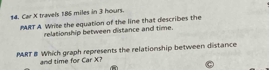 Car X travels 186 miles in 3 hours. 
PART A Write the equation of the line that describes the 
relationship between distance and time. 
PART B Which graph represents the relationship between distance 
and time for Car X? 
a