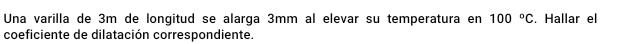 Una varilla de 3m de longitud se alarga 3mm al elevar su temperatura en 100°C. Hallar el 
coeficiente de dilatación correspondiente.