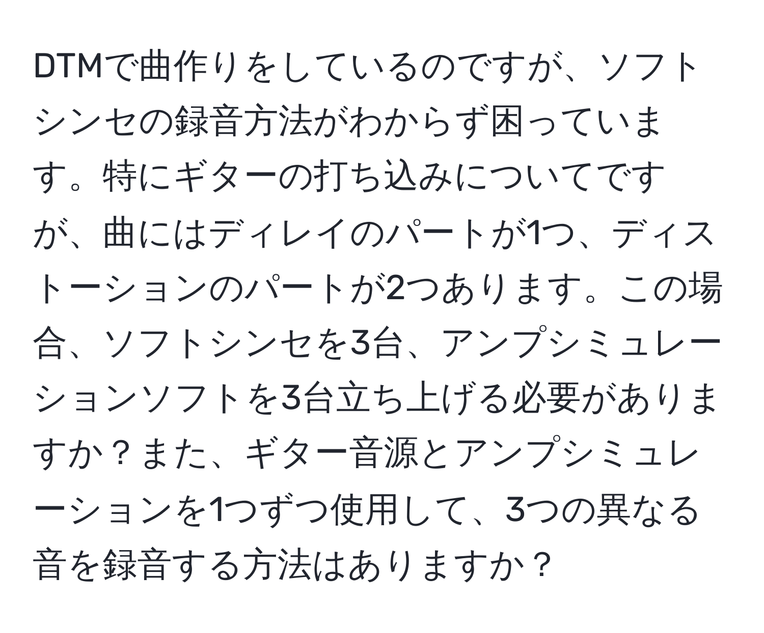 DTMで曲作りをしているのですが、ソフトシンセの録音方法がわからず困っています。特にギターの打ち込みについてですが、曲にはディレイのパートが1つ、ディストーションのパートが2つあります。この場合、ソフトシンセを3台、アンプシミュレーションソフトを3台立ち上げる必要がありますか？また、ギター音源とアンプシミュレーションを1つずつ使用して、3つの異なる音を録音する方法はありますか？