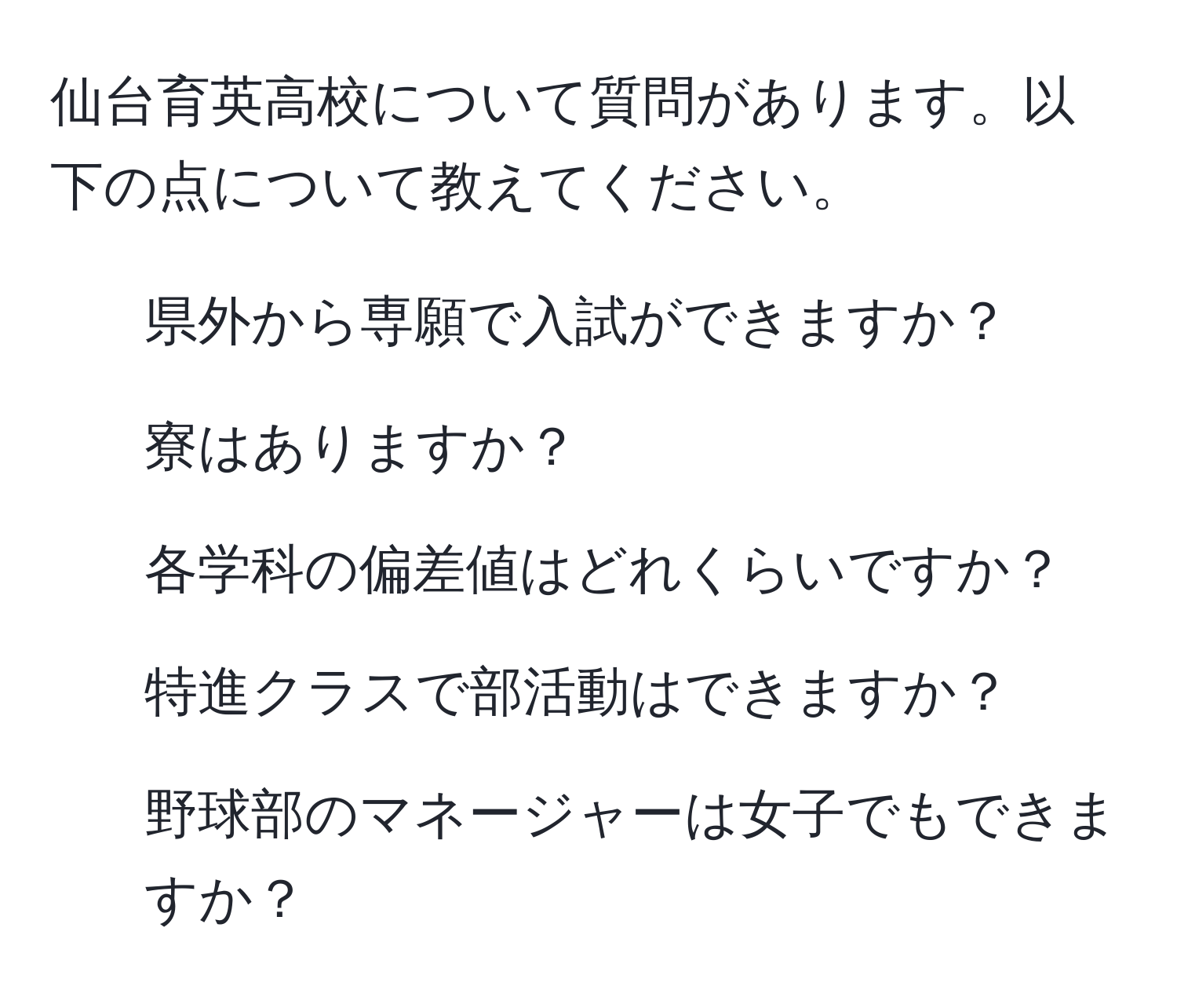 仙台育英高校について質問があります。以下の点について教えてください。  
1. 県外から専願で入試ができますか？  
2. 寮はありますか？  
3. 各学科の偏差値はどれくらいですか？  
4. 特進クラスで部活動はできますか？  
5. 野球部のマネージャーは女子でもできますか？