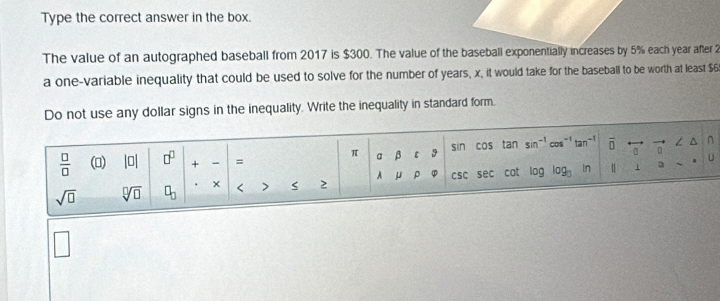 Type the correct answer in the box. 
The value of an autographed baseball from 2017 is $300. The value of the baseball exponentially increases by 5% each year after 2
a one-variable inequality that could be used to solve for the number of years, x, it would take for the baseball to be worth at least $6
Do not use any dollar signs in the inequality. Write the inequality in standard form.
 □ /□   () |□ | □^(□) + = sin cos tan sin^(-1)cos^(-1)tan^(-1) O
n
π a β ε 9 
A μ ρ φ csc sec cot log
sqrt(□ ) sqrt[□](□ ) □ _□  < > S 2 log _□  1 a