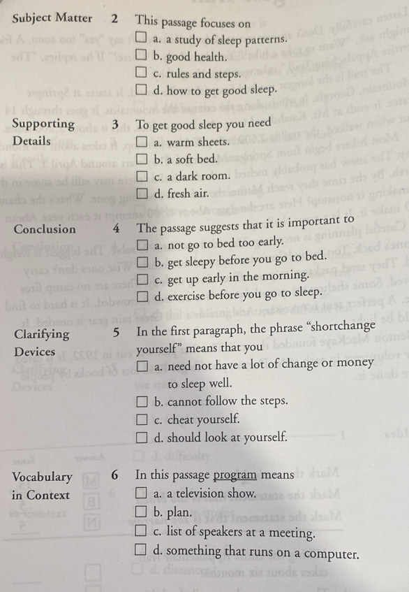 Subject Matter 2 This passage focuses on
a. a study of sleep patterns.
b. good health.
c. rules and steps.
d. how to get good sleep.
Supporting 3 To get good sleep you need
Details a. warm sheets.
b. a soft bed.
c. a dark room.
d. fresh air.
Conclusion 4 The passage suggests that it is important to
a. not go to bed too early.
b. get sleepy before you go to bed.
c. get up early in the morning.
d. exercise before you go to sleep.
Clarifying 5 In the first paragraph, the phrase “shortchange
Devices yourself” means that you
a. need not have a lot of change or money
to sleep well.
b. cannot follow the steps.
c. cheat yourself.
d. should look at yourself.
Vocabulary 6 In this passage program means
in Context a. a television show.
b. plan.
c. list of speakers at a meeting.
d. something that runs on a computer.