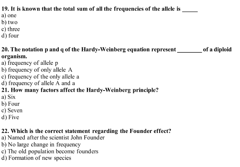 It is known that the total sum of all the frequencies of the allele is_
a) one
b) two
c) three
d) four
20. The notation p and q of the Hardy-Weinberg equation represent _of a diploid
organism.
a) frequency of allele p
b) frequency of only allele A
c) frequency of the only allele a
d) frequency of allele A and a
21. How many factors affect the Hardy-Weinberg principle?
a) Six
b) Four
c) Seven
d) Five
22. Which is the correct statement regarding the Founder effect?
a) Named after the scientist John Founder
b) No large change in frequency
c) The old population become founders
d) Formation of new species