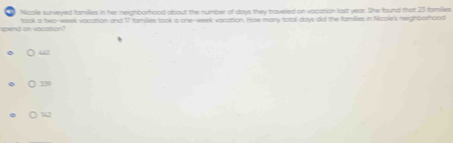 a Nicole surveyed families in her neighborfhood albout the number of days they traveled on vacattion last year. She found thatt 23 families
taok a two-week vocation and 17 families took a one--week vacattion. How many foral days did the formilies in Noole's neighbohood
spend an vesstion?
( 339
( 142