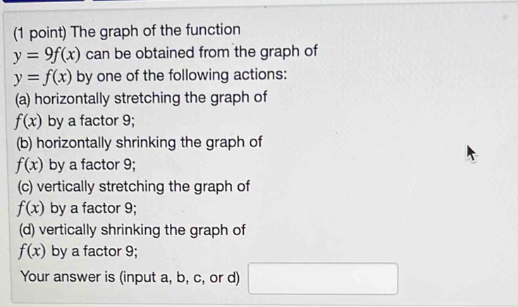 The graph of the function
y=9f(x) can be obtained from the graph of
y=f(x) by one of the following actions: 
(a) horizontally stretching the graph of
f(x) by a factor 9; 
(b) horizontally shrinking the graph of
f(x) by a factor 9; 
(c) vertically stretching the graph of
f(x) by a factor 9; 
(d) vertically shrinking the graph of
f(x) by a factor 9; 
Your answer is (input a, b, c, or d) □