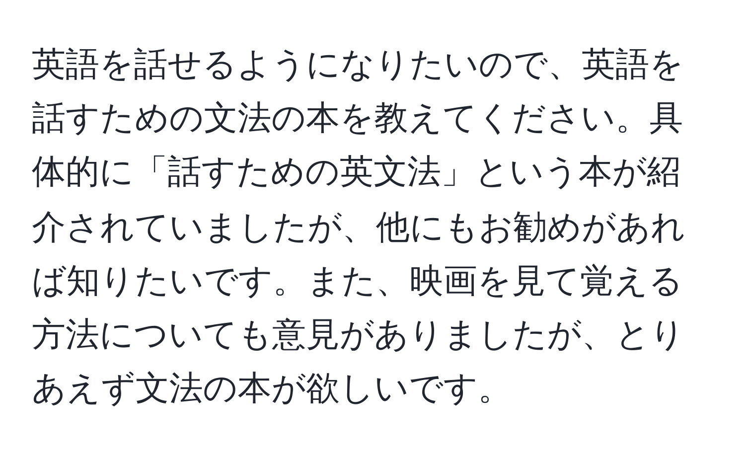 英語を話せるようになりたいので、英語を話すための文法の本を教えてください。具体的に「話すための英文法」という本が紹介されていましたが、他にもお勧めがあれば知りたいです。また、映画を見て覚える方法についても意見がありましたが、とりあえず文法の本が欲しいです。