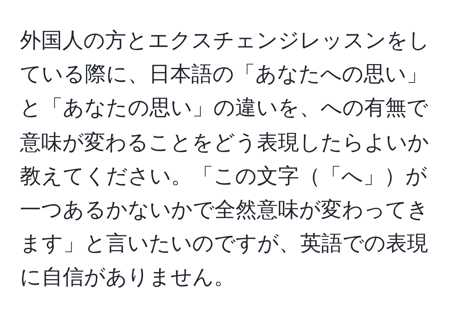 外国人の方とエクスチェンジレッスンをしている際に、日本語の「あなたへの思い」と「あなたの思い」の違いを、への有無で意味が変わることをどう表現したらよいか教えてください。「この文字「へ」が一つあるかないかで全然意味が変わってきます」と言いたいのですが、英語での表現に自信がありません。