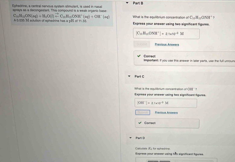 Ephedrine, a central nervous system stimulant, is used in nasal 
sprays as a decongestant. This compound is a weak organic base:
C_10H_15ON(aq)+H_2O(l)vector arrow C_10H_15ONH^+(aq)+OH^-(aq) What is the equilibrium concentration of C_10H_15ONH^+ ? 
A 0.035 M solution of ephedrine has a pH of 11.33. Express your answer using two significant figures.
[C_10H_15ONH^+]=2.1* 10^(-3)M
Submit Previous Answers 
Correct 
Important: If you use this answer in later parts, use the full unroun 
Part C 
What is the equilibrium concentration of OH ' ? 
Express your answer using two significant figures.
[OH^-]=2.1* 10^(-3)M
Submilt Previous Answers 
Correct 
Part D 
Calculate K_b for ephedrine. 
Express your answer using two significant figures.