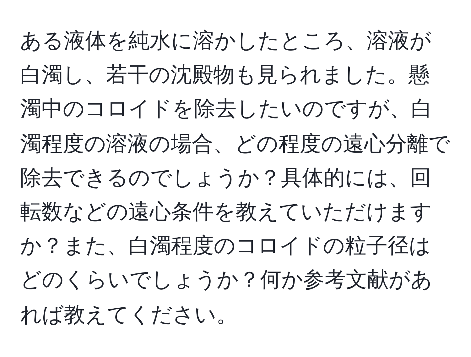 ある液体を純水に溶かしたところ、溶液が白濁し、若干の沈殿物も見られました。懸濁中のコロイドを除去したいのですが、白濁程度の溶液の場合、どの程度の遠心分離で除去できるのでしょうか？具体的には、回転数などの遠心条件を教えていただけますか？また、白濁程度のコロイドの粒子径はどのくらいでしょうか？何か参考文献があれば教えてください。