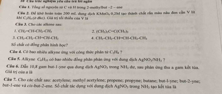 Cầu trắc nghiệm yêu cầu trả lời ngăn 
Cầu 1. Tổng số nguyên tử C và H trong 2 -methylbut −2 - ene 
Cầu 2. Để khử hoàn toàn 200 mL dung dịch KMnO₄ 0,2M tạo thành chất rắn màu nâu đen cần V lít 
khí C_2H_4 (ở đkc). Giá trị tối thiểu của V là 
Câu 3. Cho các alkene sau: 
2. 
1. CH_2=CH-CH_2-CH_3 (CH_3)_2C=C(CH_3)_2
3. CH_3-CH_2-CH=CH-CH_3 4. CH_3-CH_2-CH=CH-CH_2-CH_3
Số chất có đồng phân hình học? 
Câu 4. Có bao nhiêu alkyne ứng với công thức phân tử C_5H_8 ? 
Cầu 5. Alkyne C_6H_10 có bao nhiêu đồng phân phản ứng với dung dịch AgNO_3/NH_3 ? 
Câu 6. Dẫn 10,8 gam but -1 -yne qua dung dịch AgNO_3 trong NH_3 dư, sau phản ứng thu a gam kết tủa. 
Giá trị của a là 
Câu 7. Cho các chất sau: acetylene; methyl acetylene; propene; propyne; butane; but-l-yne; but -2 -yne; 
but -1 -ene và cis-but -2 -ene. Số chất tác dụng với dung dịch AgNO_3 trong NH_3 tạo kết tủa là