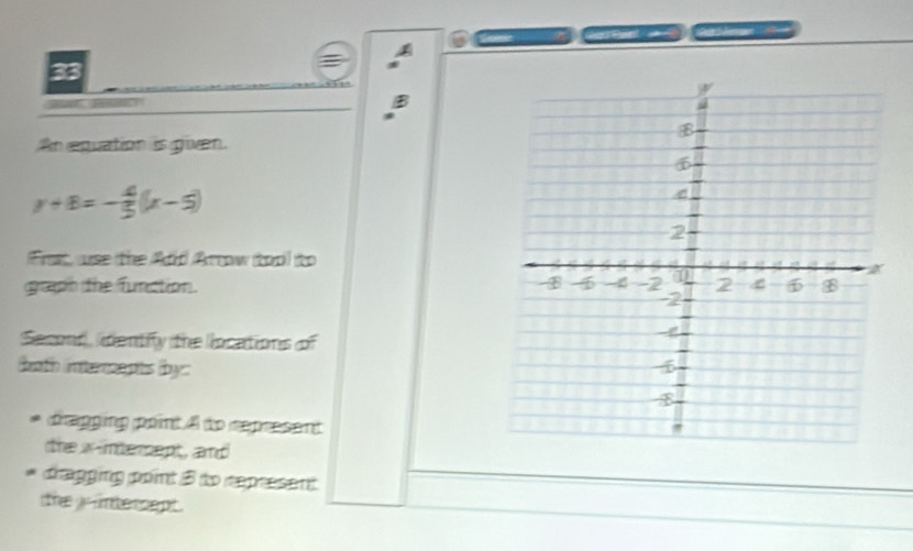 An equation is given.
y+8=- 4/5 (x-5)
Frst, use the Add Arow tool to 
graph the function. 
Second, identify the llocations of 
fath inter opts (by : 
pagging point i do ropresent 
the x -intersept, and 
drapging point 5 to represent 
the yr umte ce pt .