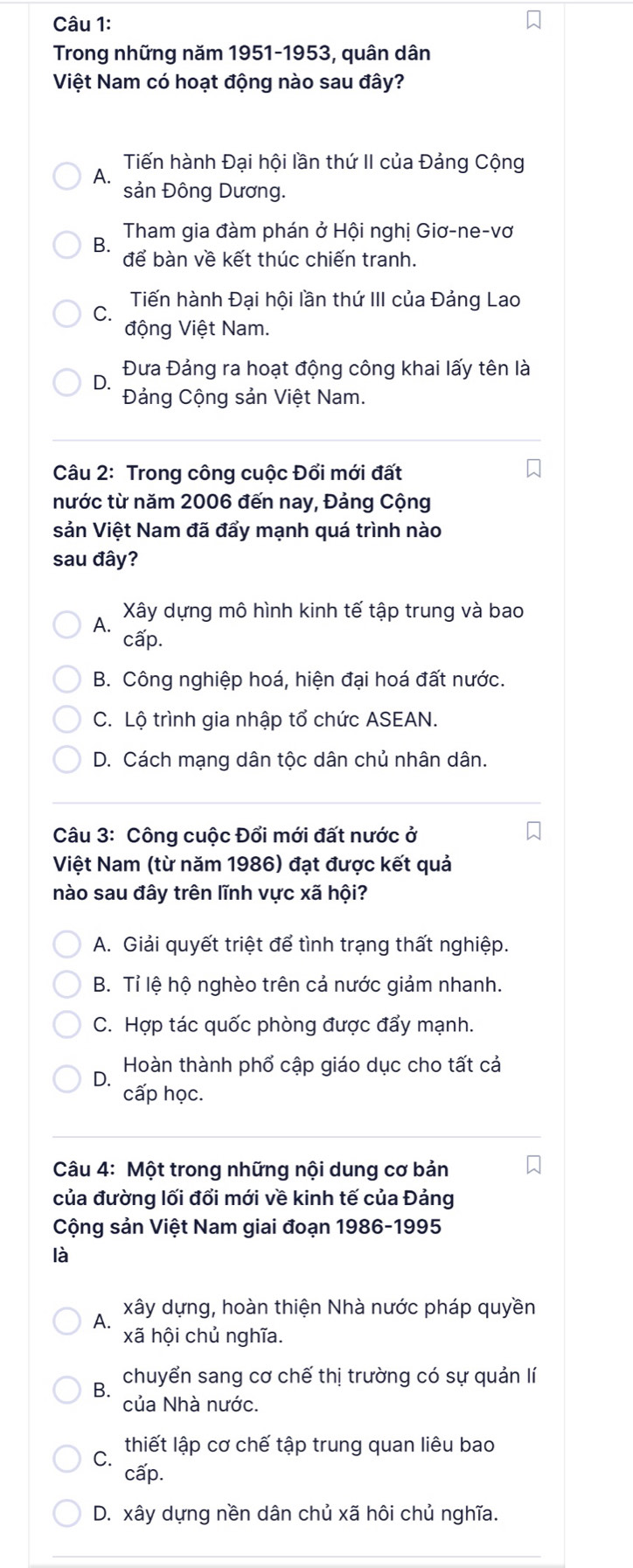 Trong những năm 1951-1953, quân dân
Việt Nam có hoạt động nào sau đây?
Tiến hành Đại hội lần thứ II của Đảng Cộng
A. sản Đông Dương.
B.  Tham gia đàm phán ở Hội nghị Giơ-ne-vơ
để bàn về kết thúc chiến tranh.
Tiến hành Đại hội lần thứ III của Đảng Lao
C. động Việt Nam.
Đưa Đảng ra hoạt động công khai lấy tên là
D.
Đảng Cộng sản Việt Nam.
Câu 2: Trong công cuộc Đổi mới đất
nước từ năm 2006 đến nay, Đảng Cộng
sản Việt Nam đã đẩy mạnh quá trình nào
sau đây?
A. Xây dựng mô hình kinh tế tập trung và bao
cấp.
B. Công nghiệp hoá, hiện đại hoá đất nước.
C. Lộ trình gia nhập tổ chức ASEAN.
D. Cách mạng dân tộc dân chủ nhân dân.
Câu 3: Công cuộc Đổi mới đất nước ở
Việt Nam (từ năm 1986) đạt được kết quả
nào sau đây trên lĩnh vực xã hội?
A. Giải quyết triệt để tình trạng thất nghiệp.
B. Tỉ lệ hộ nghèo trên cả nước giảm nhanh.
C. Hợp tác quốc phòng được đẩy mạnh.
Hoàn thành phổ cập giáo dục cho tất cả
D.
cấp học.
Câu 4: Một trong những nội dung cơ bản
của đường lối đổi mới về kinh tế của Đảng
Cộng sản Việt Nam giai đoạn 1986-1995
là
xây dựng, hoàn thiện Nhà nước pháp quyền
A. xã hội chủ nghĩa.
B. chuyển sang cơ chế thị trường có sự quản lí
của Nhà nước.
C.  thiết lập cơ chế tập trung quan liêu bao
cấp.
D. xây dựng nền dân chủ xã hôi chủ nghĩa.