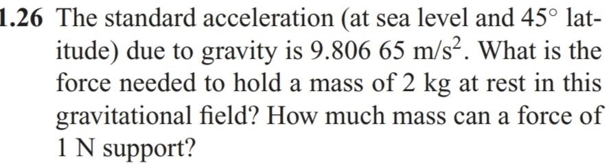 1.26 The standard acceleration (at sea level and 45° lat- 
itude) due to gravity is 9.80665m/s^2. What is the 
force needed to hold a mass of 2 kg at rest in this 
gravitational field? How much mass can a force of
1 N support?