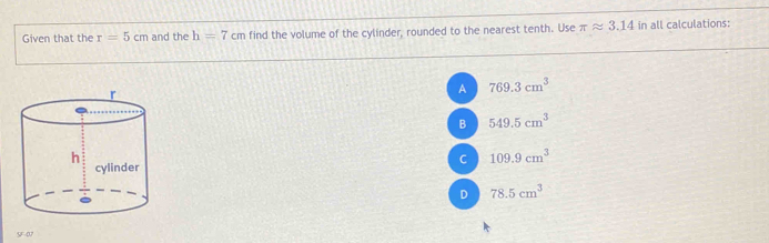 Given that the r=5cm and the h=7cm find the volume of the cylinder, rounded to the nearest tenth. Use π approx 3.14 in all calculations:
A 769.3cm^3
B 549.5cm^3
C 109.9cm^3
D 78.5cm^3
SF-07