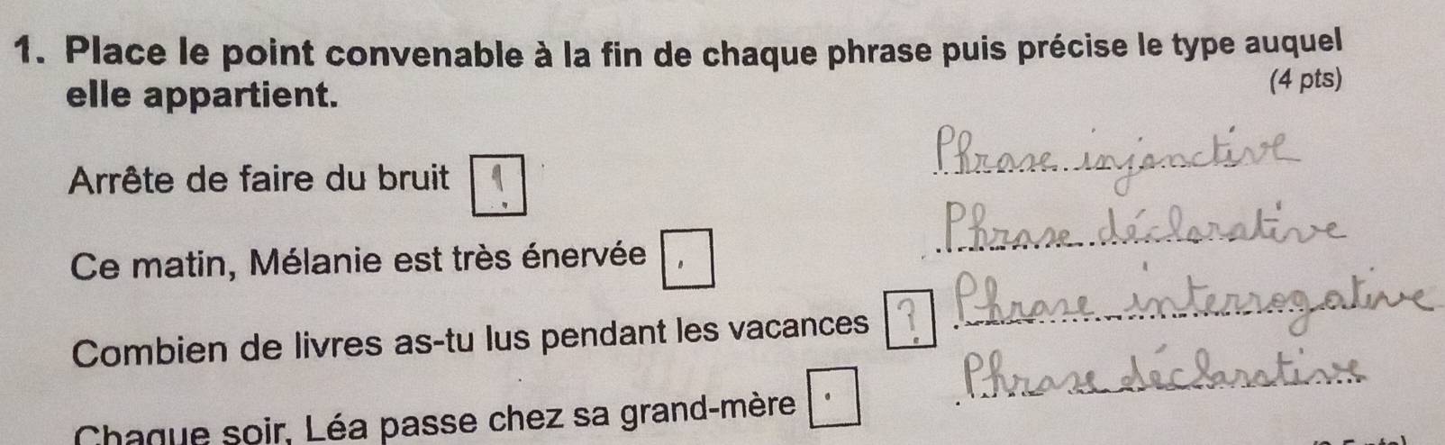 Place le point convenable à la fin de chaque phrase puis précise le type auquel 
elle appartient. 
(4 pts) 
Arrête de faire du bruit 
Ce matin, Mélanie est très énervée , 
Combien de livres as-tu lus pendant les vacances 
Chaque soir, Léa passe chez sa grand-mère ·