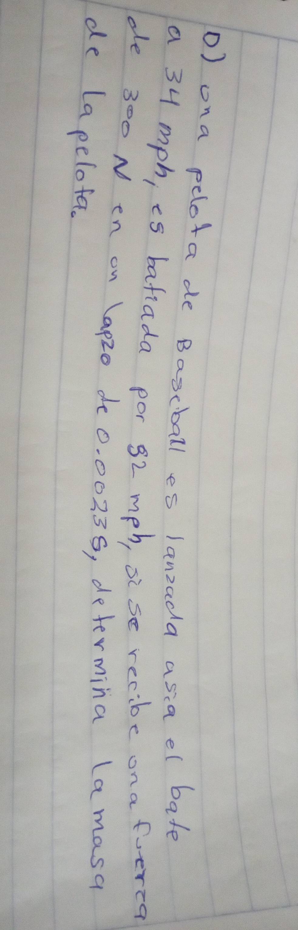 ona pelota de Bascball es lanzada asia el bate 
a 34 mph, es bafiada por 32 mph, sise recibe ona foerea 
de 300 N en on (ap20 de0. 00239, determina lamasa 
de Lapelofa.