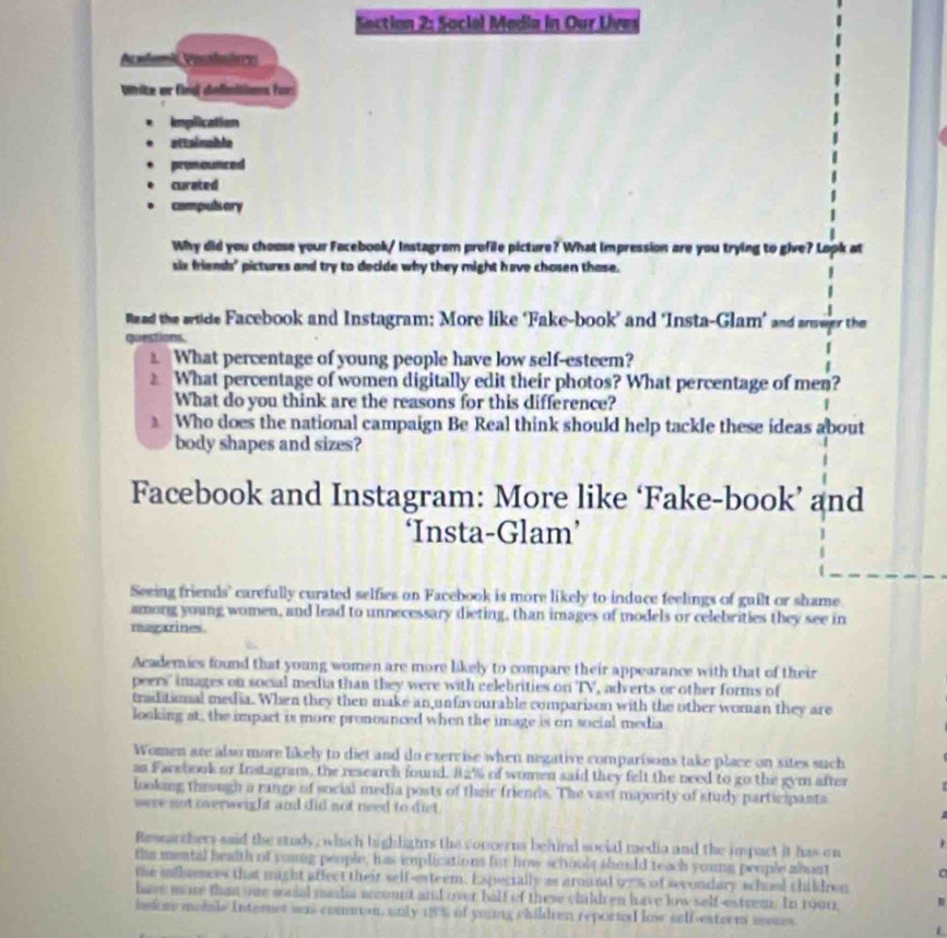 Social Media in Our Uves
Aesdon d Posludere
Write ar fnd defimition for
Implication
attainabla
pronounced
curated
compuls ory
Why did you chouse your Facebook/ Instagram profile picture? What impression are you trying to give? Lopk at
six friends' pictures and try to decide why they might have chosen those.
lzed the srtide Facebook and Instagram: More like ‘Fake-book’ and ‘Insta-Glam’ and answer the
questions
What percentage of young people have low self-esteem?
What percentage of women digitally edit their photos? What percentage of men?
What do you think are the reasons for this difference?
Who does the national campaign Be Real think should help tackle these ideas about
body shapes and sizes?
Facebook and Instagram: More like ‘Fake-book’ and
‘Insta-Glam’
Seeing friends' carefully curated selfies on Facebook is more likely to induce feelings of guilt or shame
among young women, and lead to unnecessary dieting, than images of models or celebrities they see in
magazines.
Academics found that young women are more likely to compare their appearance with that of their
peers'' images on social media than they were with celebrities on TV, adverts or other forms of
traditional media. When they then make an unfavourable comparison with the other woman they are
looking at , the impact is more pronounced when the image is on social media
Women are also more likely to diet and do exercise when negative comparisons take place on sites such
as Farebook or Instagram, the research found. 82% of women said they felt the need to go the gym after
looking through a range of social media posts of their friends. The vast majority of study participants
were not overweight and did not need to diet
Ressarchers said the study, which highlights the concerns behind social media and the impact it has on .
the mental health of young people, has iplications for how sciooly should teach young people abunt 。
the influences that might affect their self-exteem. Expecially as around 97% of secondary school children
have more than one maial media acount and over half of these children have low self-estrem. In 1oo1,
befor mabile Interner wn comman, unly 18% of young children reportl low selb-esteen isues.