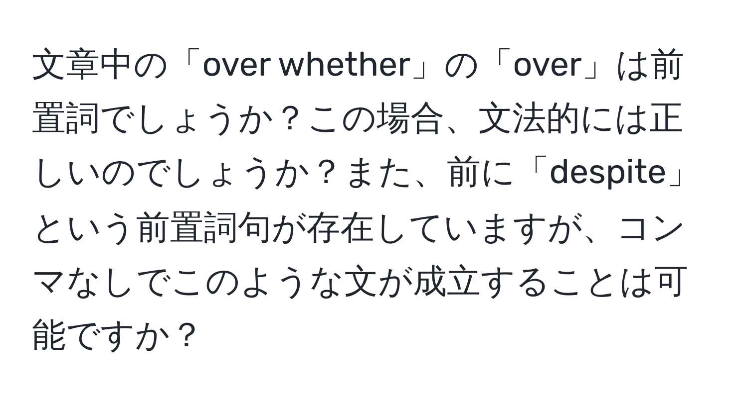 文章中の「over whether」の「over」は前置詞でしょうか？この場合、文法的には正しいのでしょうか？また、前に「despite」という前置詞句が存在していますが、コンマなしでこのような文が成立することは可能ですか？