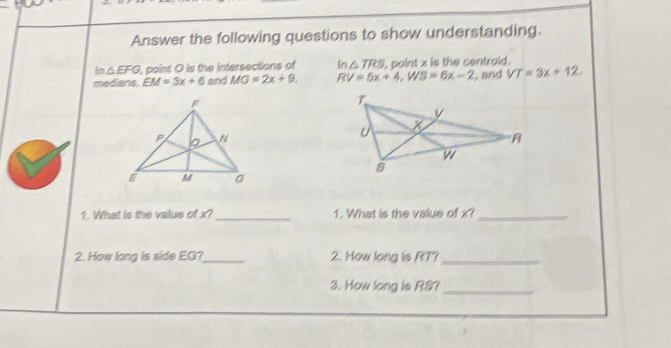 Answer the following questions to show understanding. 
in △ EFG , point O is the intersections of In△ TRS , point x is the centrold . 
medians EM=3x+6 and MG=2x+9. RV=5x+4, WS=6x-2 , and VT=3x+12
1. What is the value of x?_ 1. What is the value of x?_ 
2. How long is side EG?_ 2. How long is RT?_ 
3. How long is R.S?_