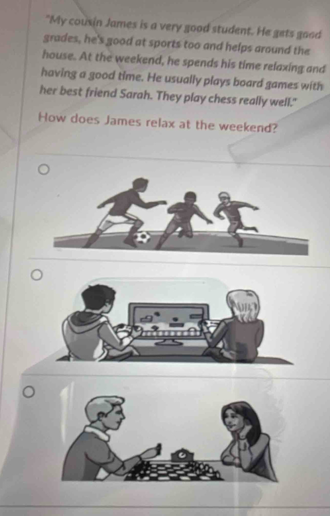 "My cousin James is a very good student. He gets good 
grades, he's good at sports too and helps around the 
house. At the weekend, he spends his time relaxing and 
having a good time. He usually plays board games with 
her best friend Sarah. They play chess really well." 
How does James relax at the weekend?