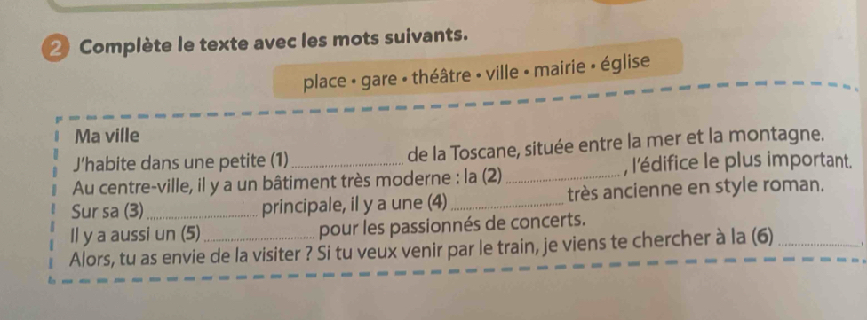 Complète le texte avec les mots suivants. 
place - gare • théâtre - ville • mairie » église 
Ma ville 
J’habite dans une petite (1) de la Toscane, située entre la mer et la montagne. 
Au centre-ville, il y a un bâtiment très moderne : la (2)_ , l'édifice le plus important. 
Sur sa (3) _principale, il y a une (4) _très ancienne en style roman. 
Il y a aussi un (5) pour les passionnés de concerts. 
Alors, tu as envie de la visiter ? Si tu veux venir par le train, je viens te chercher à la (6) _.