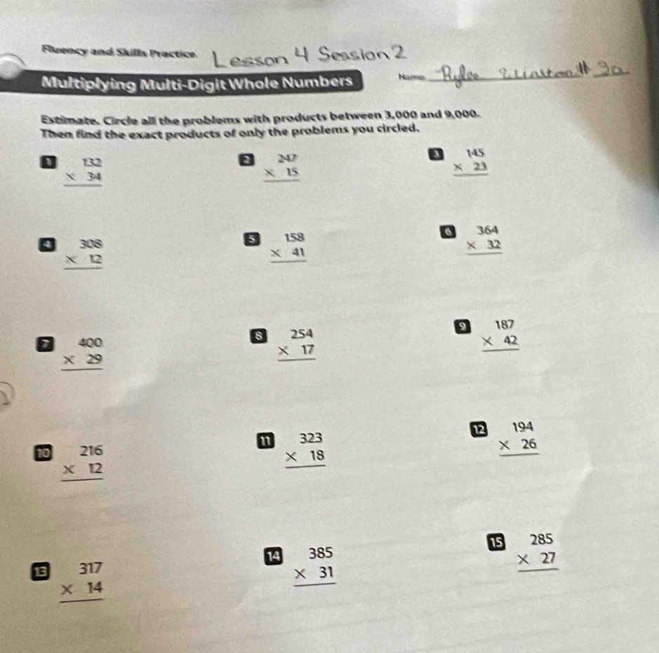 Fluency and Skills Practice 
Multiplying Multi-Digit Whole Numbers Names 
_ 
_ 
Estimate. Circle all the problems with products between 3,000 and 9,000. 
Then find the exact products of only the problems you circled.
beginarrayr 132 * 34 hline endarray
beginarrayr 247 * 15 hline endarray
beginarrayr 145 * 23 hline endarray
beginarrayr 308 * 12 hline endarray
beginarrayr 158 * 41 hline endarray
6 beginarrayr 364 * 32 hline endarray
9 beginarrayr 187 * 42 hline endarray
beginarrayr 400 * 29 hline endarray
s beginarrayr 254 * 17 hline endarray
12 beginarrayr 194 * 26 hline endarray
10 beginarrayr 216 * 12 hline endarray
n beginarrayr 323 * 18 hline endarray
14 beginarrayr 385 * 31 hline endarray
15 beginarrayr 285 * 27 hline endarray
13 beginarrayr 317 * 14 hline endarray