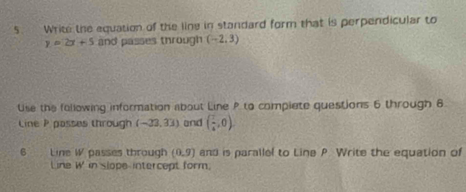 Write the equation of the line in standard form that is perpendicular to
y=2x+5 and passes through (-2,3)
Use the following information about Line P to complete questions 6 through 8 
Line P passes through (-23,33) and ( 7/4 ,0). 
6 a45 Line W passes through (0,9) and is parallel to Line P. Write the equation of 
Line W in slope-intercept form,