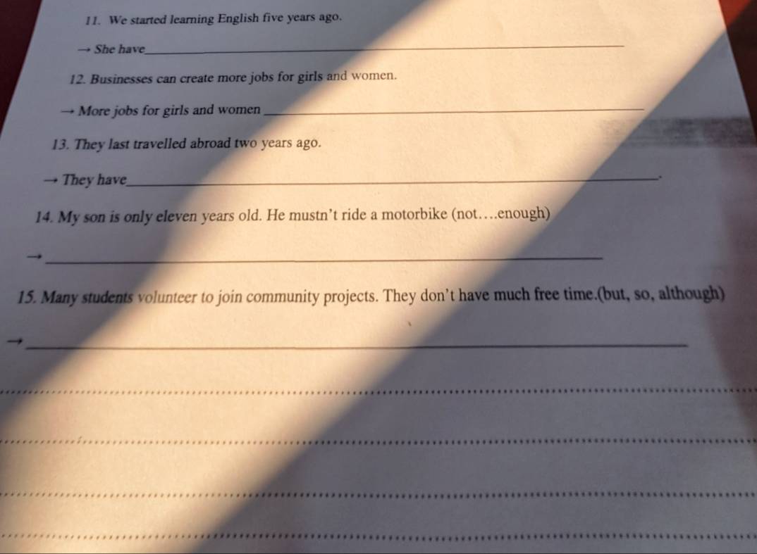 We started learning English five years ago. 
→ She have 
_ 
12. Businesses can create more jobs for girls and women. 
→ More jobs for girls and women 
_ 
13. They last travelled abroad two years ago. 
→ They have_ 
. 
14. My son is only eleven years old. He mustn’t ride a motorbike (not…enough) 
_ 
15. Many students volunteer to join community projects. They don’t have much free time.(but, so, although) 
_ 
_ 
_ 
_ 
_ 
_