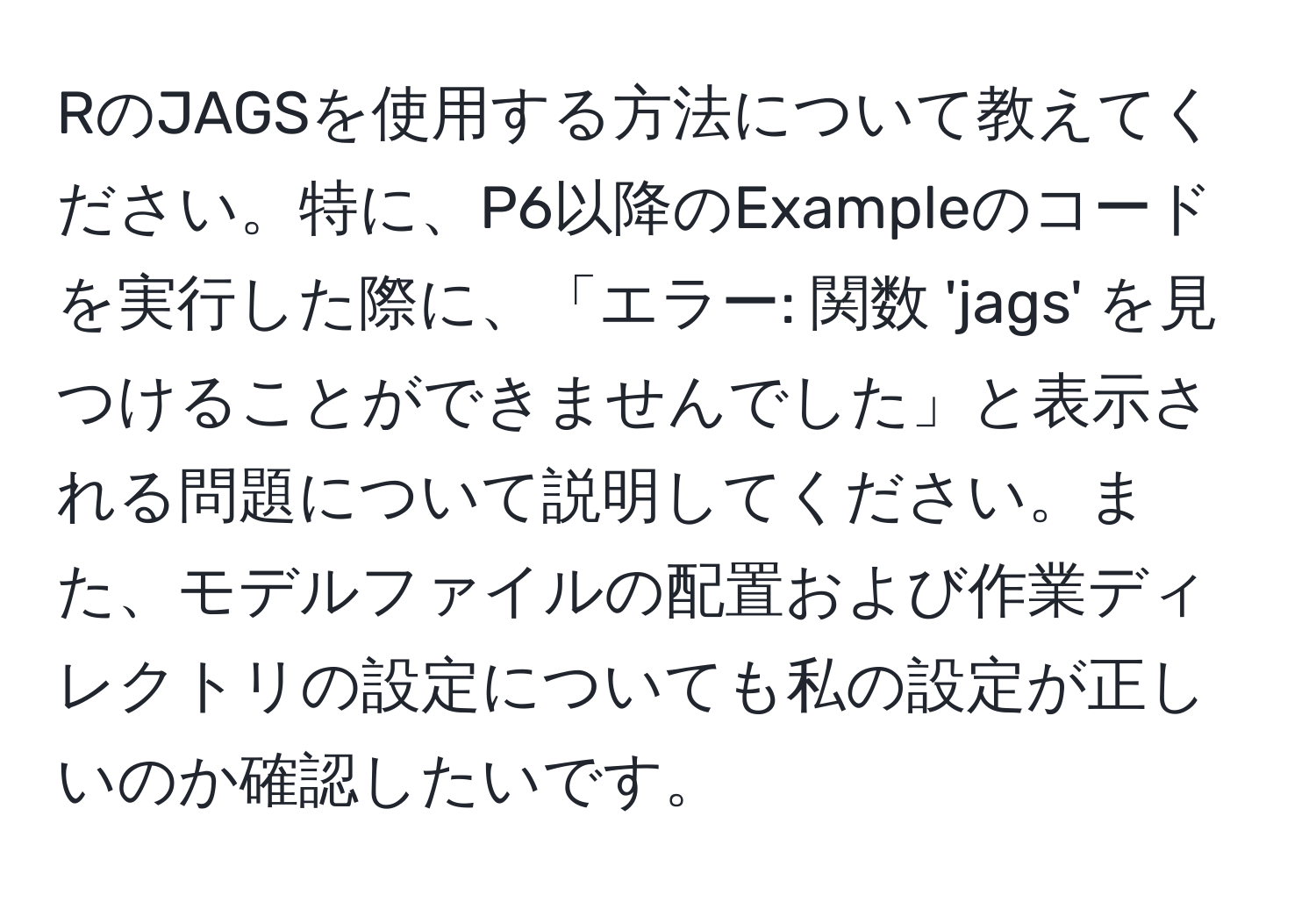 RのJAGSを使用する方法について教えてください。特に、P6以降のExampleのコードを実行した際に、「エラー: 関数 'jags' を見つけることができませんでした」と表示される問題について説明してください。また、モデルファイルの配置および作業ディレクトリの設定についても私の設定が正しいのか確認したいです。