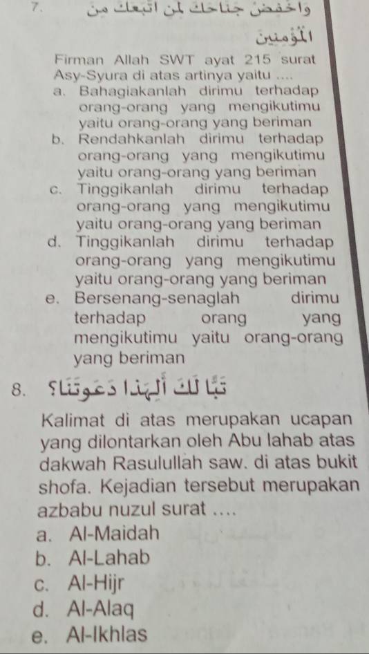 cisgtl
Firman Allah SWT ayat 215 surat
Asy-Syura di atas artinya yaitu ....
a. Bahagiakanlah dirimu terhadap
orang-orang yang mengikutimu
yaitu orang-orang yang beriman
b. Rendahkanlah dirimu terhadap
orang-orang yang mengikutimu
yaitu orang-orang yang beriman
c. Tinggikanlah dirimu terhadap
orang-orang yang mengikutimu
yaitu orang-orang yang beriman
d. Tinggikanlah dirimu terhadap
orang-orang yang mengikutimu
yaitu orang-orang yang beriman
e. Bersenang-senaglah dirimu
terhadap orang yang
mengikutimu yaitu orang-oran
yang beriman
8. Slg es Liz cu l
Kalimat di atas merupakan ucapan
yang dilontarkan oleh Abu lahab atas
dakwah Rasulullah saw. di atas bukit
shofa. Kejadian tersebut merupakan
azbabu nuzul surat ....
a. Al-Maidah
b. Al-Lahab
c. Al-Hijr
d. Al-Alaq
e. Al-Ikhlas