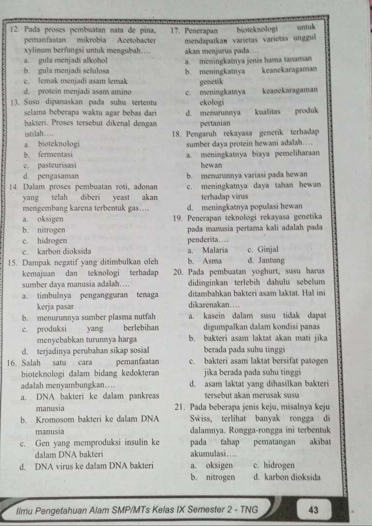 Pada proses pembuatan nata de pina, 17. Penerapan bioteknologi untuk
pemanfaatan mikrobia Acetobacter mendapatkan varietas varietas unggul
xylinum berfungsi untuk mengubah…... akan menjurus pada…..
a. gula menjadi alkohol a. meningkatnya jenis hama tanaman
b. gula menjadi selulosa b. meningkatnya keanekaragaman
c. lemak menjadi asam lemak genetik
d. protein menjadi asam amino c. meningkatnya keanekaragaman
13. Susu dipanaskan pada suhu tertentu ekologi
selama beberapa waktu agar bebas dari d. menurunnya kualitas produk
bakteri. Proses tersebut dikenal dengan pertanian
istilah… 18. Pengaruh rekayasa genetik terhadap
a. bioteknologi sumber daya protein hewani adalah….
b. fermentasi a. meningkatnya biaya pemeliharaan
c. pasteurisasi hewan
d. pengasaman b. menurunnya variasi pada hewan
14. Dalam proses pembuatan roti, adonan c. meningkatnya daya tahan hewan
yang telah diberi yeast akan terhadap virus
mengembang karena terbentuk gas… d. meningkatnya populasi hewan
a. oksigen 19. Penerapan teknologi rekayasa genetika
b. nitrogen pada manusia pertama kali adalah pada
c. hidrogen penderita…
c. karbon dioksida a. Malaria c. Ginjal
15. Dampak negatif yang ditimbulkan oleh b. Asma d. Jantung
kemajuan dan teknologi terhadap 20. Pada pembuatan yoghurt, susu harus
sumber daya manusia adalah… didinginkan terlebih dahulu sebelum
a. timbulnya pengangguran tenaga ditambahkan bakteri asam laktat. Hal ini
kerja pasar dikarenakan…
b. menurunnya sumber plasma nutfah a. kasein dalam susu tidak dapat
c. produksi yang berlebihan digumpalkan dalam kondisi panas
menyebabkan turunnya harga b. bakteri asam laktat akan mati jika
d. terjadinya perubahan sikap sosial berada pada suhu tinggi
16. Salah satu cara pemanfaatan c. bakteri asam laktat bersifat patogen
bioteknologi dalam bidang kedokteran jika berada pada suhu tinggi
adalah menyambungkan… d. asam laktat yang dihasilkan bakteri
a. DNA bakteri ke dalam pankreas tersebut akan merusak susu
manusia 21. Pada beberapa jenis keju, misalnya keju
b. Kromosom bakteri ke dalam DNA Swiss， terlihat banyak rongga di
manusia dalamnya. Rongga-rongga ini terbentuk
c. Gen yang memproduksi insulin ke pada tahap pematangan  akibat
dalam DNA bakteri akumulasi…
d. DNA virus ke dalam DNA bakteri a. oksigen c. hidrogen
b. nitrogen d. karbon dioksida
llmu Pengetahuan Alam SMP/MTs Kelas IX Semester 2 - TNG 43