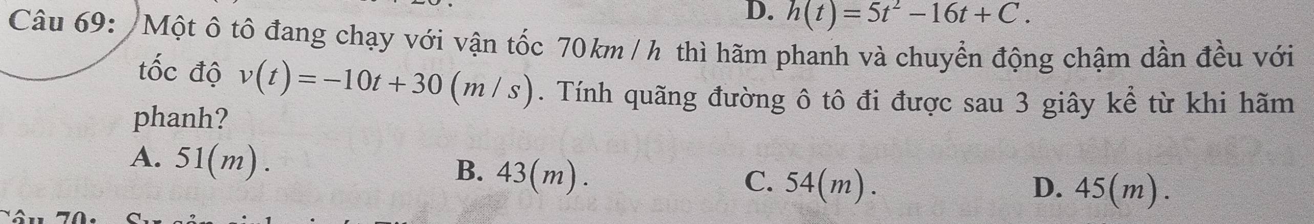 D. h(t)=5t^2-16t+C. 
Câu 69: /Một ô tô đang chạy với vận tốc 70km / h thì hãm phanh và chuyển động chậm dần đều với
tốc độ v(t)=-10t+30(m/s). Tính quãng đường ô tô đi được sau 3 giây kể từ khi hãm
phanh?
A. 51(m). B. 43(m). C. 54(m).
D. 45(m).