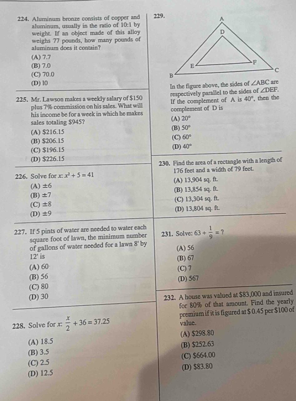 Aluminum bronze consists of copper and 229.
aluminum, usually in the ratio of 10:1 by
weight. If an object made of this alloy
weighs 77 pounds, how many pounds of
aluminum does it contain?
(A) 7.7
(B) 7.0
(C) 70.0
(D) l0 ∠ ABC
In the figure above, the sides of
225. Mr. Lawson makes a weekly salary of $150 respectively parallel to the sides of ∠ DEF.
plus 7% commission on his sales. What will If the complement of A is 40° , then the
his income be for a week in which he makes complement of D is
sales totaling $945?
(A) 20°
(B) 50°
(A) $216.15
(B) $206.15
(C) 60°
(C) $196.15
(D) 40°
(D) $226.15
230. Find the area of a rectangle with a length of
226. Solve for x:x^2+5=41 176 feet and a width of 79 feet.
(A) ± 6 (A) 13,904 sq. ft.
(B) ± 7 (B) 13,854 sq. ft.
(C) ± 8 (C) 13,304 sq. ft.
(D) ± 9 (D) 13,804 sq. ft.
227. If 5 pints of water are needed to water each
square foot of lawn, the minimum number 231. Solve: 63/  1/9 =?
of gallons of water needed for a lawn 8'b
(A) 56
12' is
(B) 67
(A)60
(C) 7
(B) 56
(D) 567
(C) 80
(D) 30
232. A house was valued at $83,000 and insured
for 80% of that amount. Find the yearly
228. Solve for x:  x/2 +36=37.25 premium if it is figured at $ 0.45 per $100 of
value.
(A) 18.5 (A) $298.80
(B) 3.5 (B) $252.63
(C) 2.5 (C) $664.00
(D) 12.5 (D) $83.80