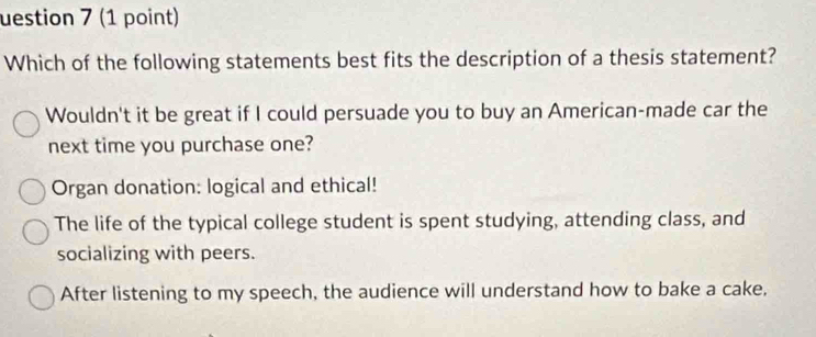 uestion 7 (1 point)
Which of the following statements best fits the description of a thesis statement?
Wouldn't it be great if I could persuade you to buy an American-made car the
next time you purchase one?
Organ donation: logical and ethical!
The life of the typical college student is spent studying, attending class, and
socializing with peers.
After listening to my speech, the audience will understand how to bake a cake,