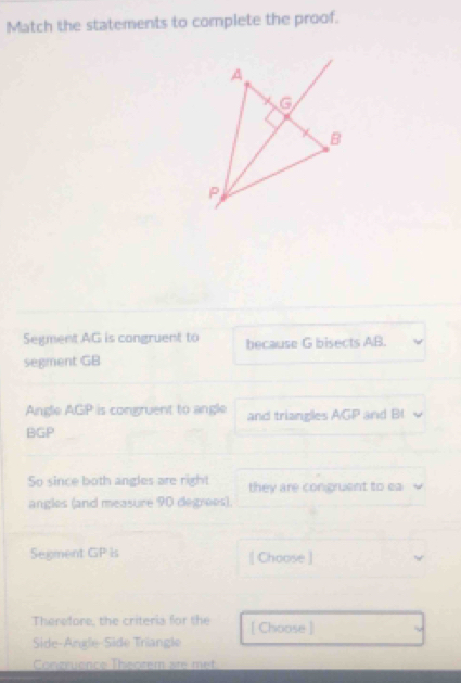 Match the statements to complete the proof. 
Segment AG is congruent to because G bisects AB. 
segment GB
Angle AGP is congruent to angle and triangles AGP and B
BGP
So since both angles are right they are congruent to ea
angles (and measure 90 degres). 
Segment GP is [ Choose ] 
Therefore, the criteria for the [ Choose ] 
Side-Angle-Side Triangle 
Congruence Theotem are met