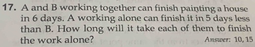 A and B working together can finish painting a house 
in 6 days. A working alone can finish it in 5 days less 
than B. How long will it take each of them to finish 
the work alone? Answer: 10, 15